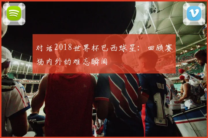 对话2018世界杯巴西球星：回顾赛场内外的难忘瞬间