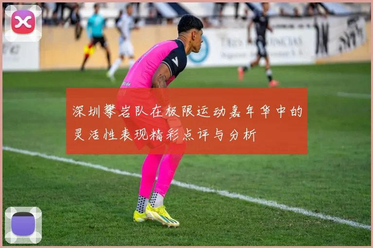 深圳攀岩队在极限运动嘉年华中的灵活性表现精彩点评与分析
