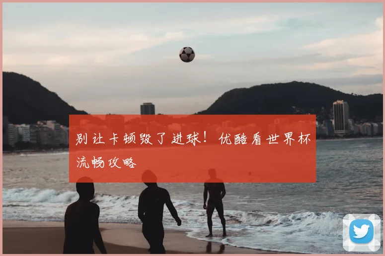 别让卡顿毁了进球！优酷看世界杯流畅攻略