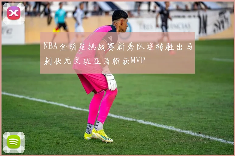 NBA全明星挑战赛新秀队逆转胜出马刺状元文班亚马斩获MVP