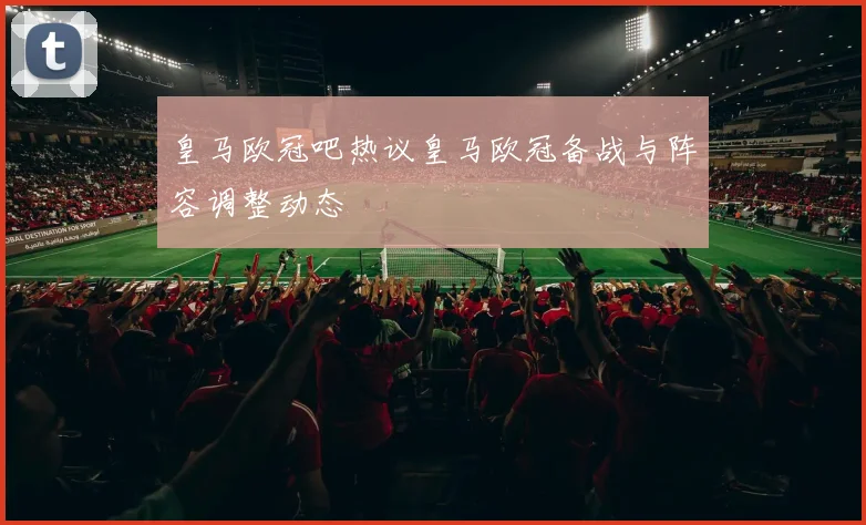 皇马欧冠吧热议皇马欧冠备战与阵容调整动态