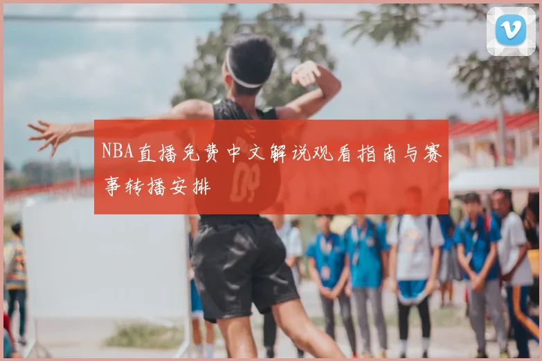 NBA直播免费中文解说观看指南与赛事转播安排