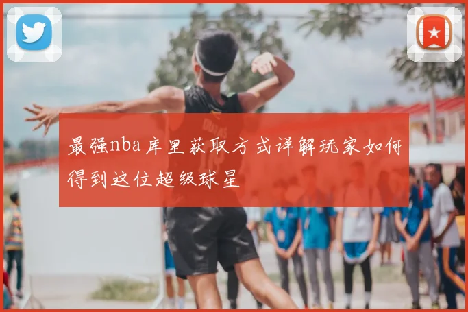 最强nba库里获取方式详解玩家如何得到这位超级球星