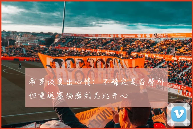希罗谈复出心情：不确定是否替补但重返赛场感到无比开心