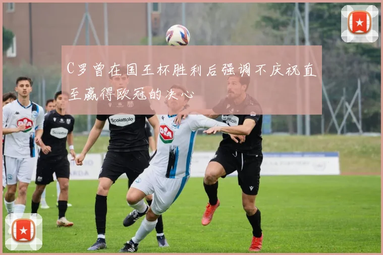 C罗曾在国王杯胜利后强调不庆祝直至赢得欧冠的决心