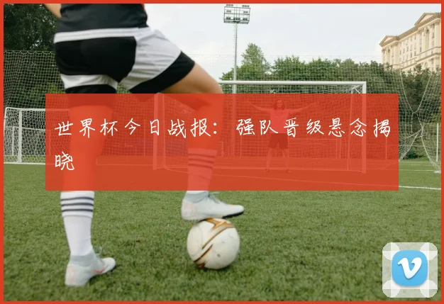 世界杯今日战报：强队晋级悬念揭晓