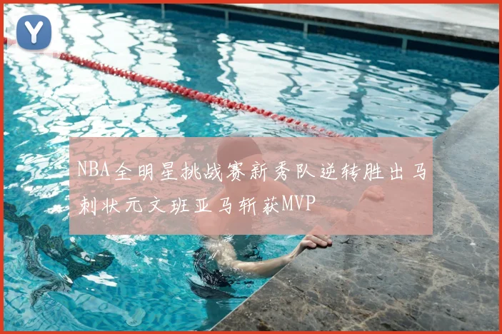 NBA全明星挑战赛新秀队逆转胜出马刺状元文班亚马斩获MVP