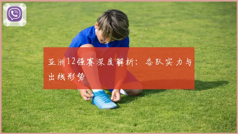 亚洲12强赛深度解析：各队实力与出线形势