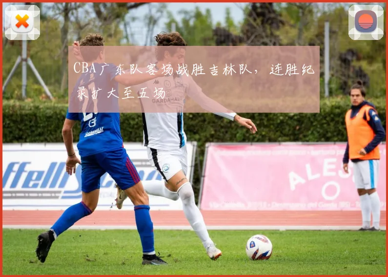 CBA广东队客场战胜吉林队，连胜纪录扩大至五场