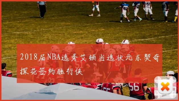 2018届NBA选秀艾顿当选状元东契奇探花签约独行侠