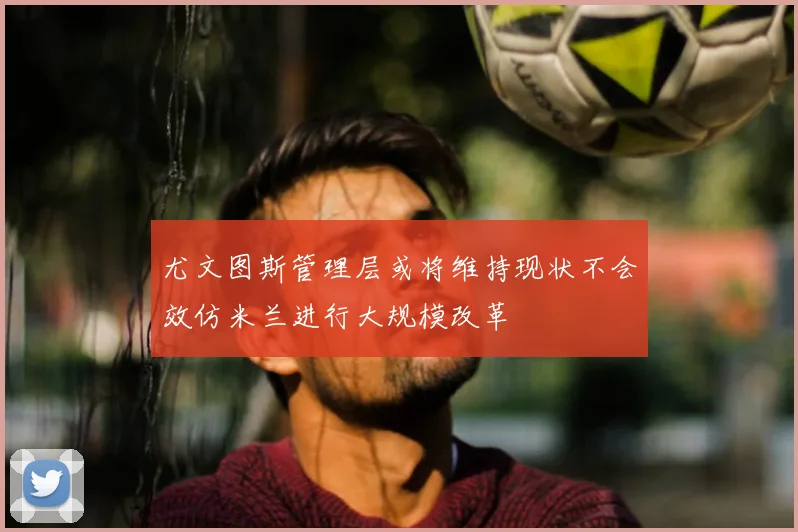 尤文图斯管理层或将维持现状不会效仿米兰进行大规模改革