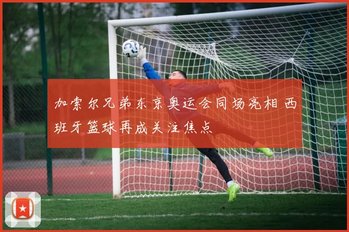 加索尔兄弟东京奥运会同场亮相 西班牙篮球再成关注焦点