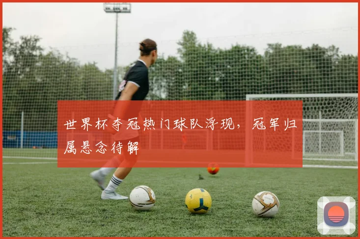 世界杯夺冠热门球队浮现，冠军归属悬念待解