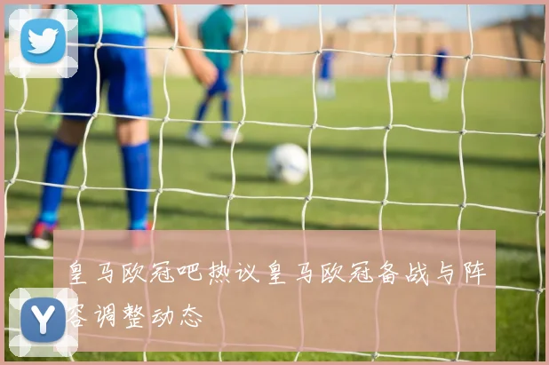 皇马欧冠吧热议皇马欧冠备战与阵容调整动态