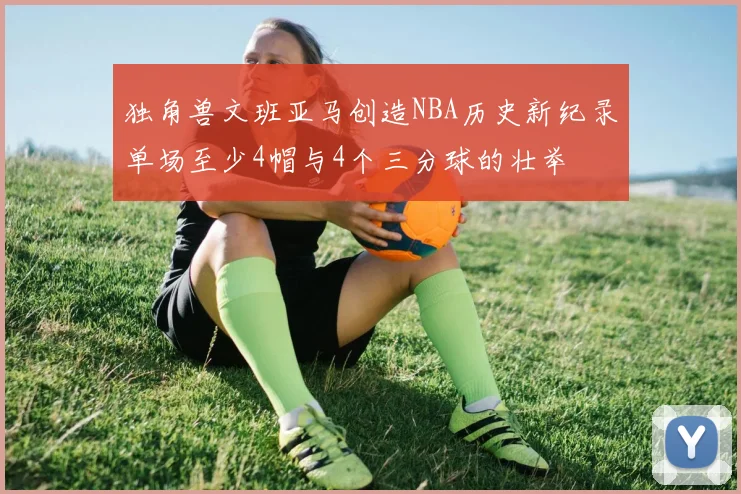 独角兽文班亚马创造NBA历史新纪录单场至少4帽与4个三分球的壮举