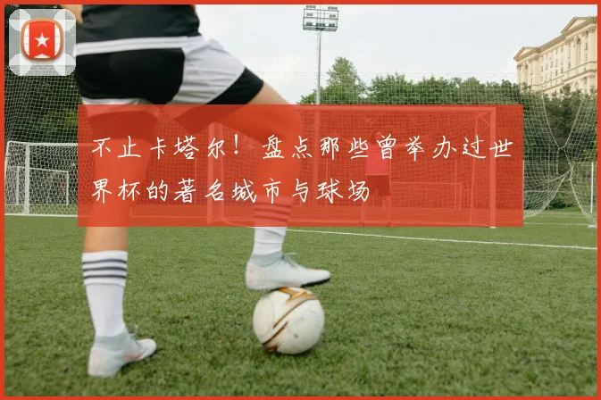不止卡塔尔！盘点那些曾举办过世界杯的著名城市与球场