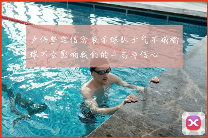 卢伟坚定信念表示球队士气不减输球不会影响我们的斗志与信心