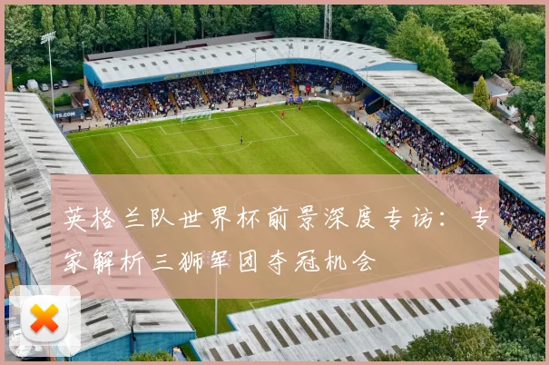 英格兰队世界杯前景深度专访：专家解析三狮军团夺冠机会