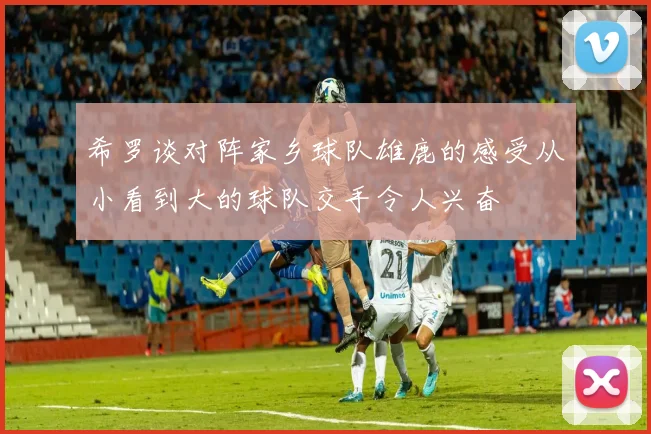 希罗谈对阵家乡球队雄鹿的感受从小看到大的球队交手令人兴奋