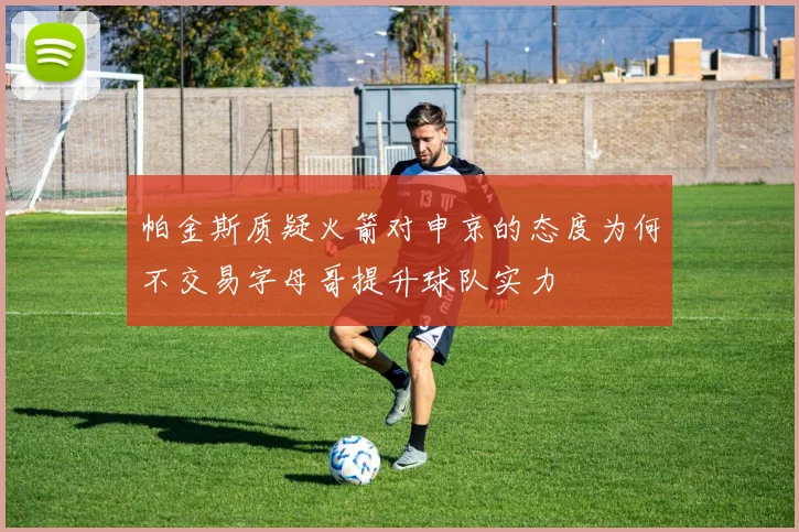 帕金斯质疑火箭对申京的态度为何不交易字母哥提升球队实力