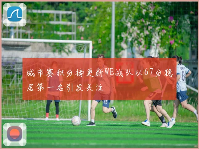 城市赛积分榜更新WE战队以67分稳居第一名引发关注