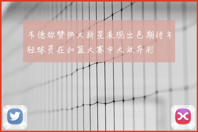 韦德称赞热火新星表现出色期待年轻球员在扣篮大赛中大放异彩