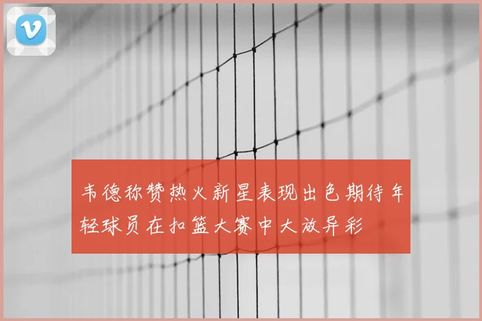 韦德称赞热火新星表现出色期待年轻球员在扣篮大赛中大放异彩