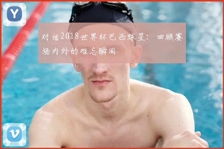 对话2018世界杯巴西球星：回顾赛场内外的难忘瞬间