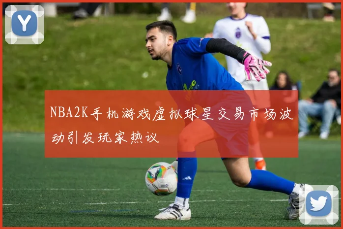 NBA2K手机游戏虚拟球星交易市场波动引发玩家热议