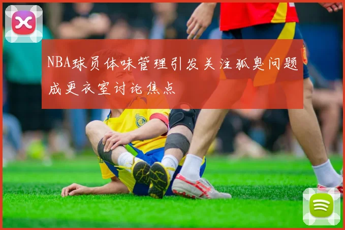 NBA球员体味管理引发关注狐臭问题成更衣室讨论焦点