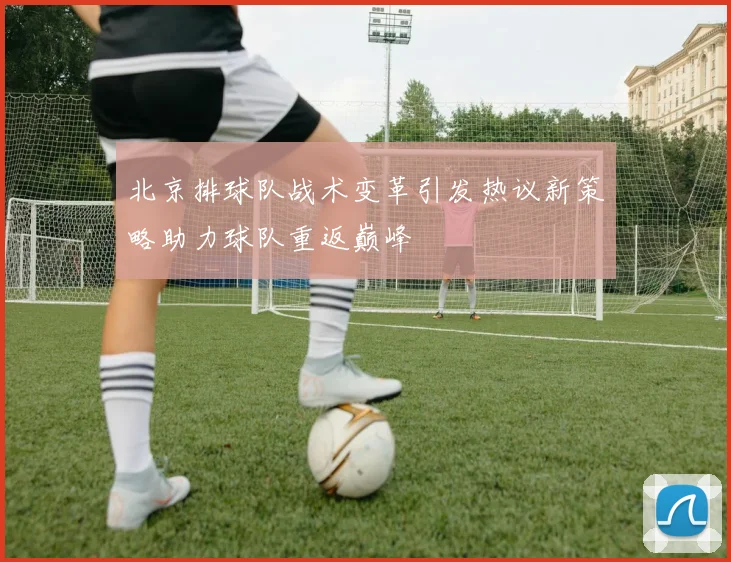 北京排球队战术变革引发热议新策略助力球队重返巅峰