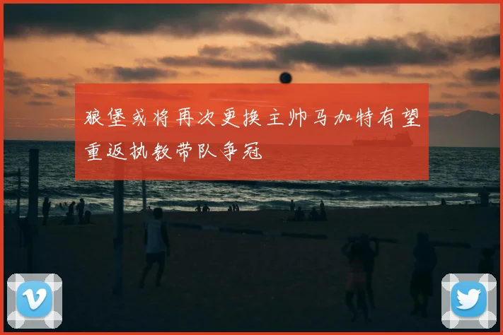 狼堡或将再次更换主帅马加特有望重返执教带队争冠