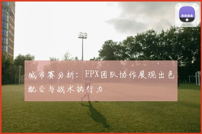城市赛分析：FPX团队协作展现出色配合与战术执行力