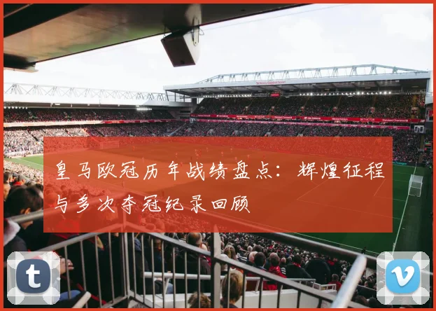 皇马欧冠历年战绩盘点：辉煌征程与多次夺冠纪录回顾
