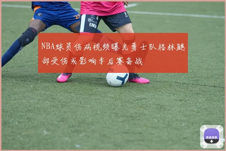 NBA球员伤病视频曝光勇士队格林腿部受伤或影响季后赛备战