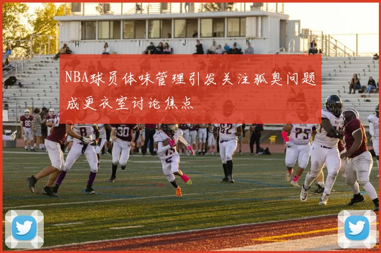 NBA球员体味管理引发关注狐臭问题成更衣室讨论焦点