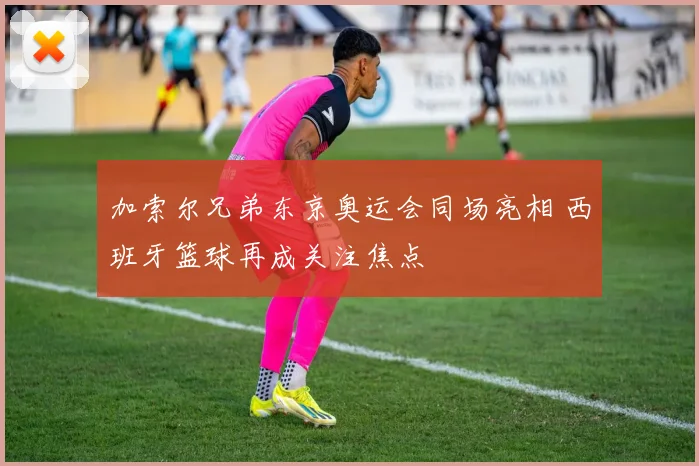 加索尔兄弟东京奥运会同场亮相 西班牙篮球再成关注焦点