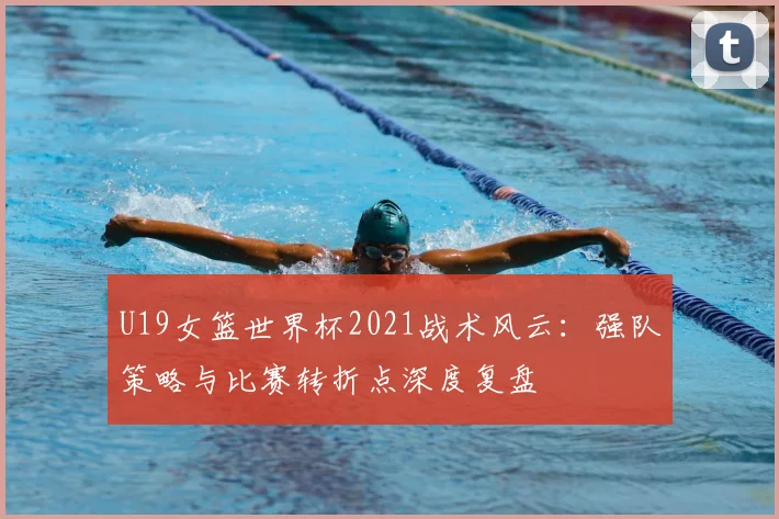 U19女篮世界杯2021战术风云：强队策略与比赛转折点深度复盘
