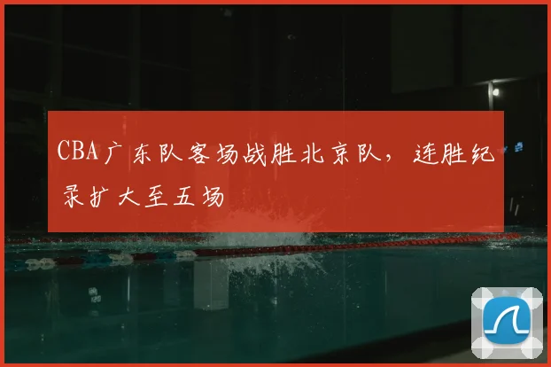 CBA广东队客场战胜北京队，连胜纪录扩大至五场