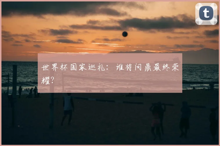 世界杯国家巡礼：谁将问鼎最终荣耀？
