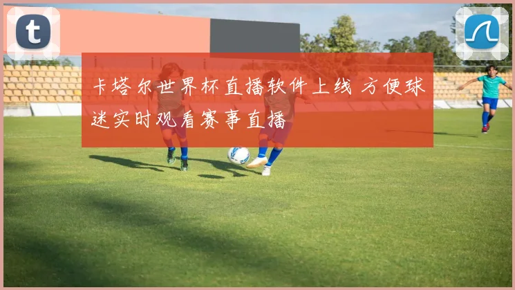 卡塔尔世界杯直播软件上线 方便球迷实时观看赛事直播